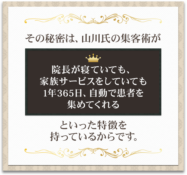 その秘密は、山川氏の集客術が「院長が寝ていても、家族サービスをしていても1年365日、自動で患者を集めてくれる」といった特徴を持っているからです。