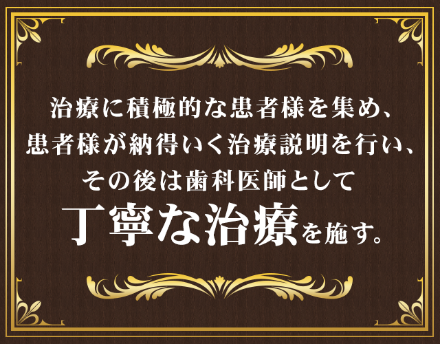 治療に積極的な患者様を集め、
患者様が納得いく治療説明を行い、その後は歯科医師として丁寧な治療を施す。