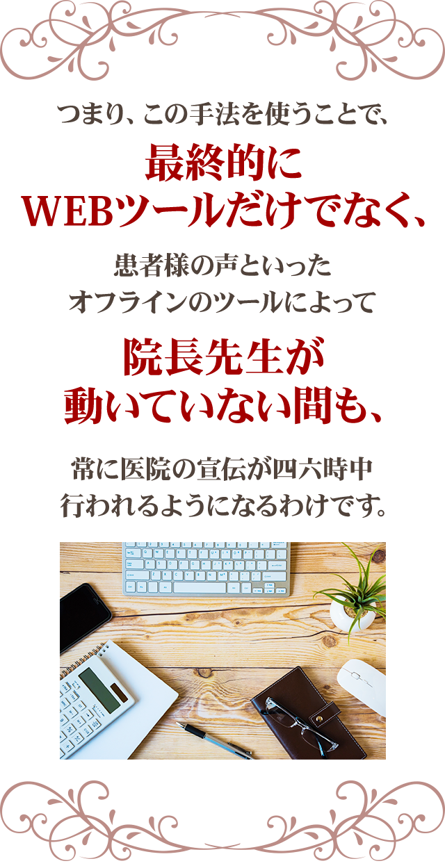 つまり、この手法を使うことで、
最終的にWEBツールだけでなく、患者様の声といったオフラインのツールによって院長先生が動いていない間も、常に医院の宣伝が四六時中行われるようになるわけです。