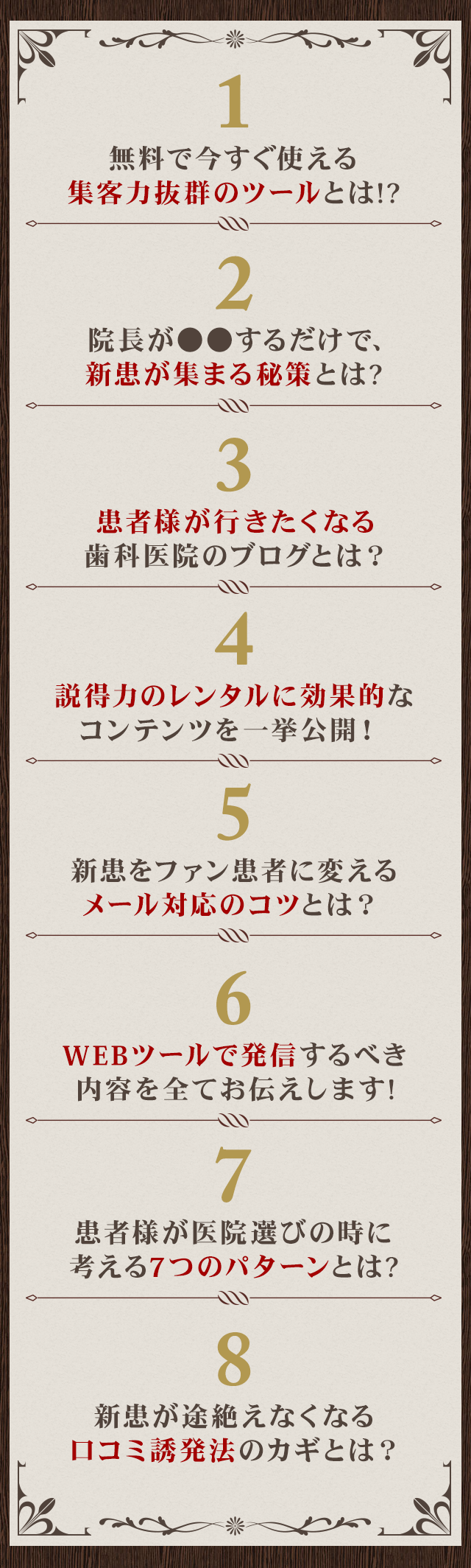 ☑無料で今すぐ使える集客力抜群のツールとは！？☑院長が●●するだけで、新患が集まる秘策とは？☑患者様が行きたくなる歯科医院のブログとは？☑説得力のレンタルに効果的なコンテンツを一挙公開！ ☑新患をファン患者に変えるメール対応のコツとは？☑WEBツールで発信するべき内容を全てお伝えします！☑患者様が医院選びの時に考える7つのパターンとは？☑新患が途絶えなくなる口コミ誘発法のカギとは？