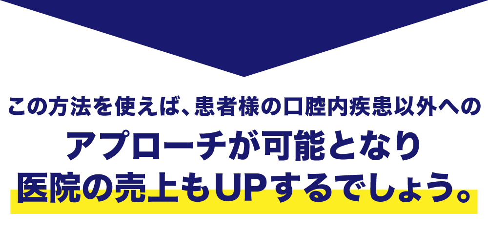 この方法を使えば、患者様の口腔内疾患以外へのアプローチが可能となり医院の売上もUPするでしょう。