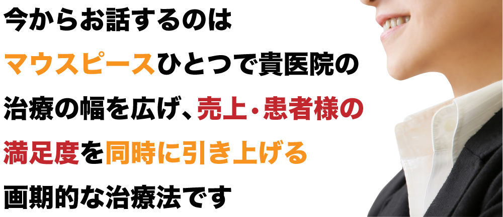 “今からお話するのはマウスピースひとつで貴医院の治療の幅を広げ、売上・患者様の満足度を同時に引き上げる画期的な治療法です”