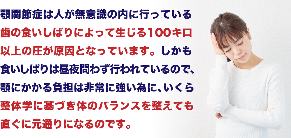 “「顎関節症は人が無意識に内に行っている歯の食いしばりによって生じる100キロ以上の圧が原因となっています。しかも食いしばりは昼夜問わず行われているので、顎にかかる負担は非常に強い為に、いくら整体学に基づき体のバランスを整えても直ぐに元通りになるのです。」”