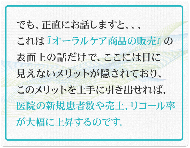 でも、正直にお話しますと、これは『オーラルケア商品の販売』の表面上の話だけで、ここには目に見えないメリットが隠されており、このメリットを上手に引き出せれば、医院の新規患者数や売上、リコール率が大幅に上昇するのです。