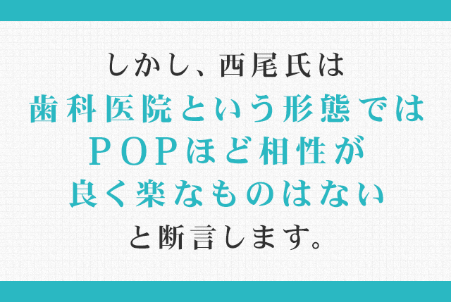 しかし、西尾氏は「歯科医院という形態ではＰＯＰほど相性が良く楽なものはない」と断言します。