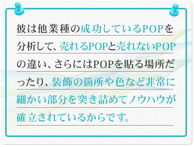 彼は他業種の成功しているPOPを分析して、売れるPOPと売れないPOPの違い、さらにはPOPを貼る場所だったり、装飾の箇所や色など非常に細かい部分を突き詰めてノウハウが確立されているからです。