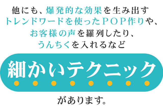 他にも、爆発的な効果を生み出すトレンドワードを使ったＰＯＰ作りや、お客様の声を羅列したり、うんちくを入れるなど細かいテクニックがあります。