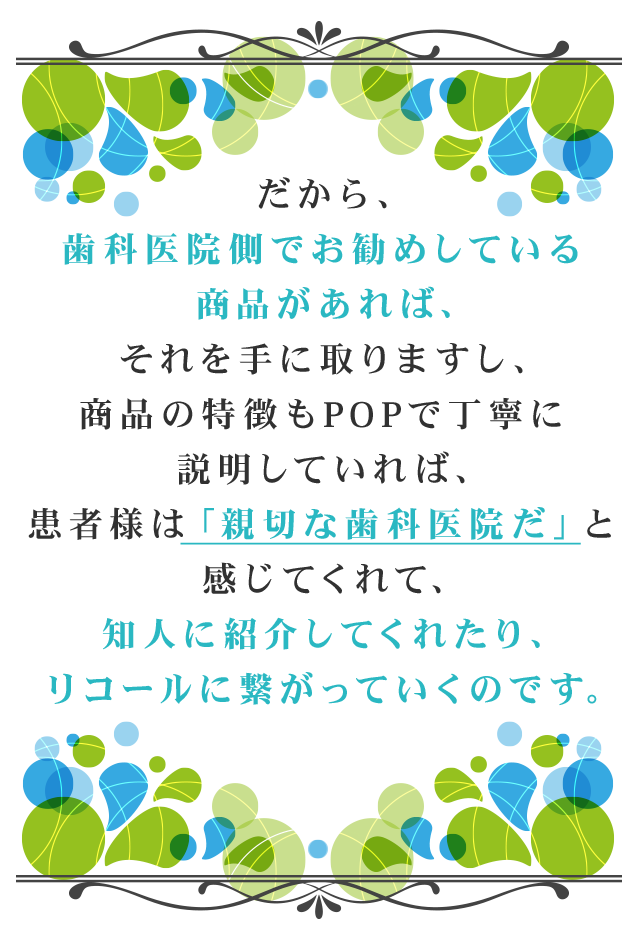 だから、歯科医院側でお勧めしている商品があれば、それを手に取りますし、商品の特徴もPOPで丁寧に説明していれば、患者様は「親切な歯科医院だ」と
感じてくれて、知人に紹介してくれたり、リコールに繋がっていくのです。