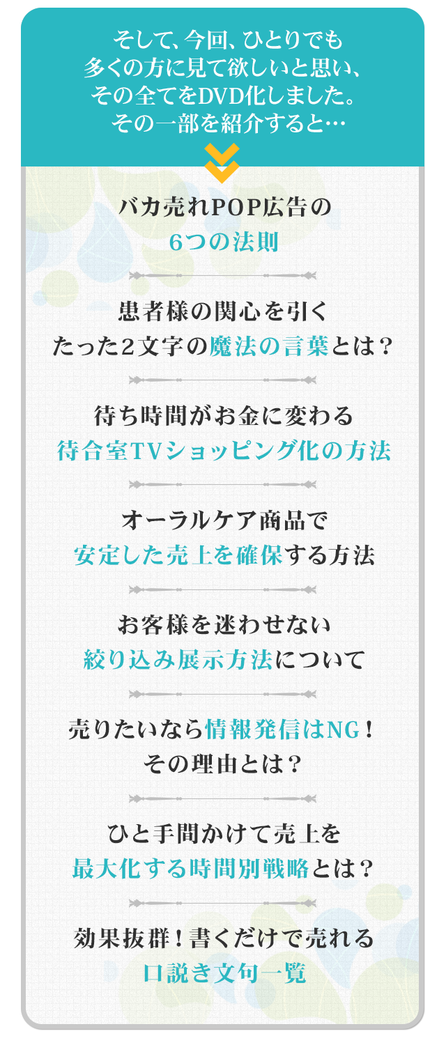 そして、今回、ひとりでも多くの方にみて欲しいと思い、その全てをDVD化しました。その一部を紹介すると…☑バカ売れPOP広告の6つの法則☑患者様の関心を引くたった2文字の魔法の言葉とは？☑待ち時間がお金に変わる待合室TVショッピング化方法☑オーラルケア商品で安定した売上を確保する方法 ☑お客様を迷わせない絞り込み展示方法について☑売りたいなら情報発信はNG！その理由とは？☑ひと手間かけて売上を最大化する時間別戦略とは？☑効果抜群！書くだけで売れる口説き文句一覧
