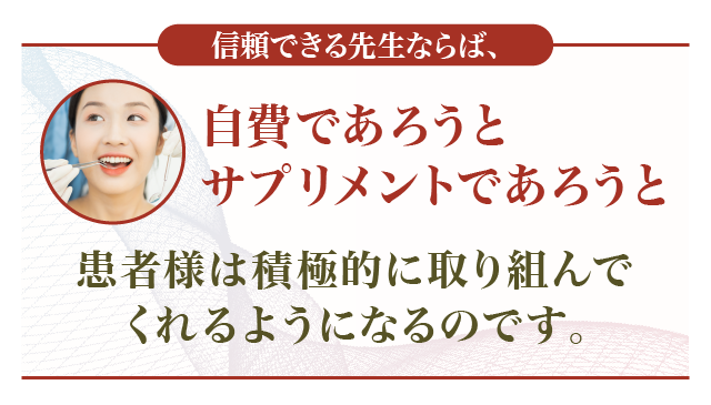 信頼できる先生ならば、自費であろうとサプリメントであろうと患者様は積極的に取り組んでくれるようになるのです。