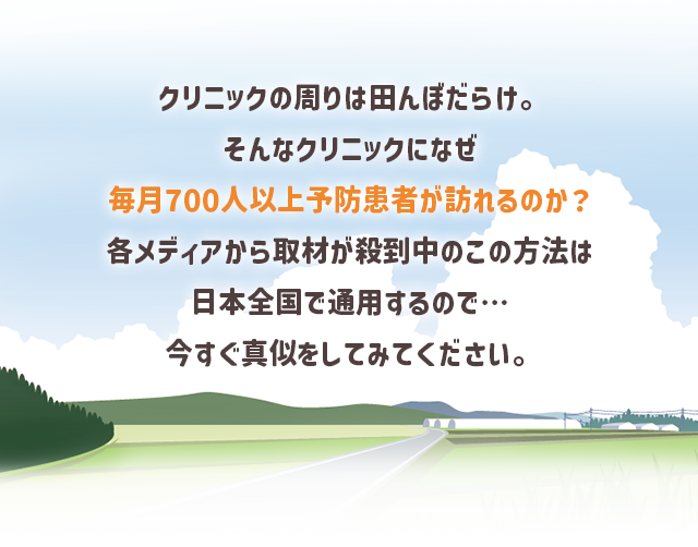 “クリニックの周りは田んぼだらけ。そんなクリニックになぜ毎月700人以上予防患者が訪れるのか？各メディアから取材が殺到中のこの方法は日本全国で通用するので…今すぐ真似をしてみてください。”