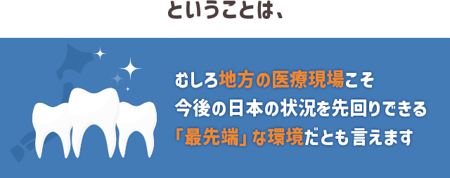 ということは、むしろ地方の医療現場こそ今後の日本の状況を先回りできる
「最先端」な環境だとも言えます