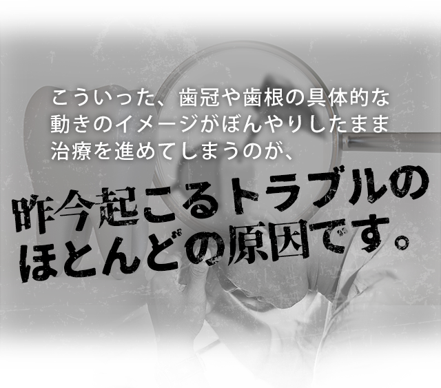 こういった、歯冠や歯根の具体的な動きのイメージがぼんやりしたまま治療を進めてしまうのが、
昨今起こるトラブルのほとんどの原因です。