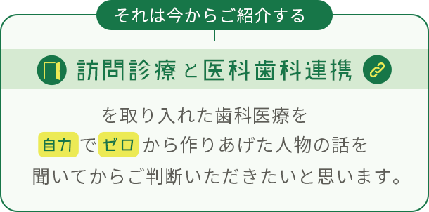 それは今からご紹介する「訪問診療」と「医科歯科連携」を取り入れた歯科医療を自力でゼロから作りあげた人物の話を聞いてからご判断いただきたいと思います。