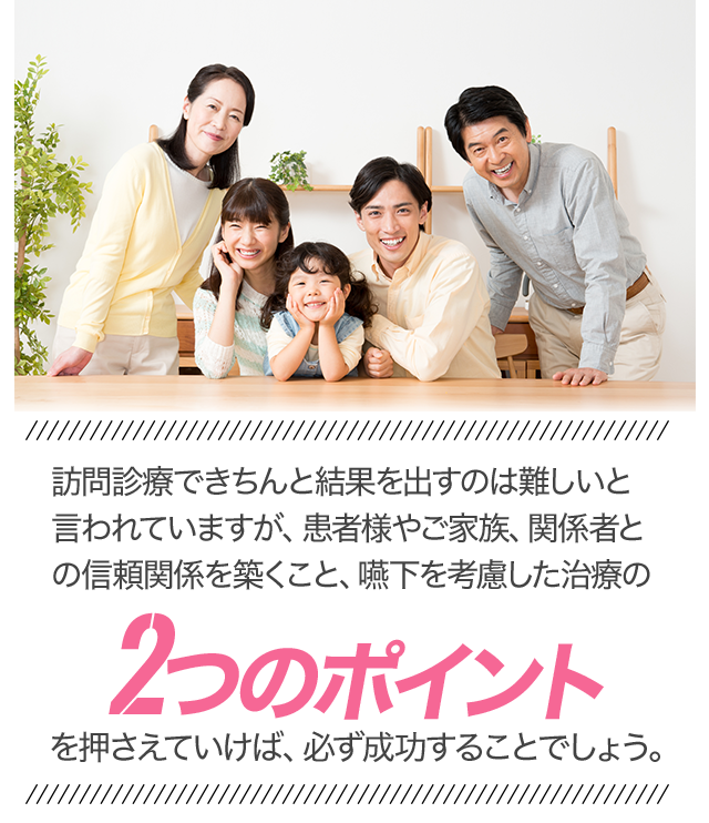 「訪問診療できちんと結果を出すのは難しいと言われていますが、患者様やご家族、関係者との信頼関係を築くこと、嚥下を考慮した治療の2つのポイントを押さえていけば、必ず成功することでしょう」