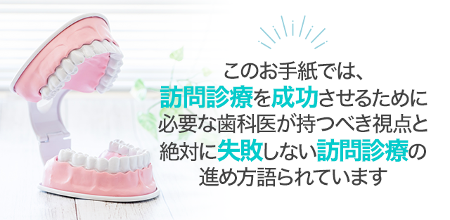 このお手紙では、訪問診療を成功させるために必要な歯科医が持つべき視点と絶対に失敗しない訪問診療の進め方語られています。