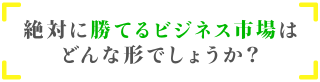 「絶対に勝てるビジネス市場はどんな形でしょうか？」