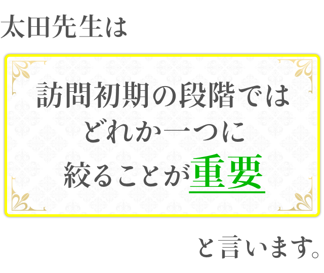 太田先生は訪問初期の段階ではどれか一つに絞ることが重要と言います。