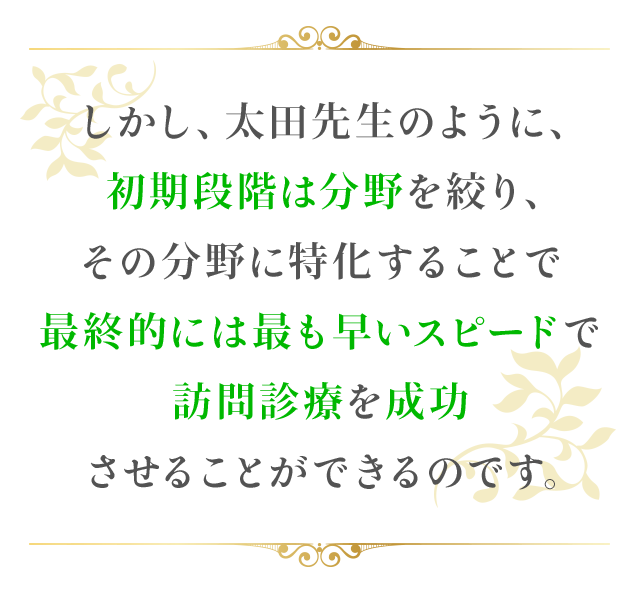 しかし、太田先生のように、初期段階は分野を絞り、その分野に特化することで医院の強みを持てば、最終的には最も早いスピードで訪問診療を成功させることができるのです。