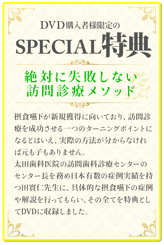 DVD購入者様限定のSpecial特典！！～絶対に失敗しない訪問診療メソッド～摂食嚥下が新規獲得に向いており、訪問診療を成功させる一つのターニングポイントになるとはいえ、実際の方法が分からなければ元も子もありません。太田歯科医院の訪問歯科診療センターのセンター長を務め日本有数の症例実績を持つ田實仁先生に、具体的な摂食嚥下の症例や解説を行ってもらい、その全てを特典としてDVDに収録しました。
