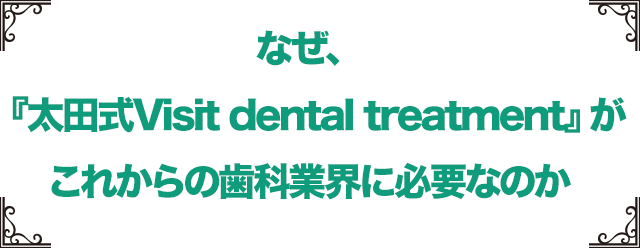 なぜ、『太田式　Visit dental treatment』がこれからの歯科業界に必要なのか