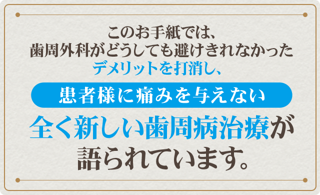 このお手紙では、歯周外科がどうしても避けきれなかったデメリットを打消し、患者様に痛みを与えない全く新しい歯周病治療が語られています。