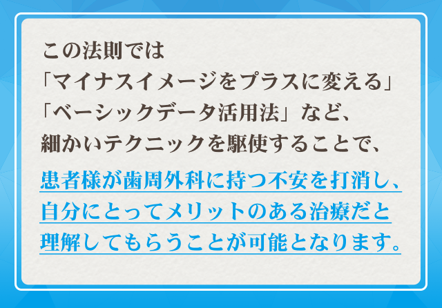 この法則では「マイナスイメージをプラスに変える」「ベーシックデータ活用法」など、細かいテクニックを駆使することで、患者様が歯周外科に持つ不安を打消し、自分にとってメリットある治療だと理解してもらうことが可能となります。
