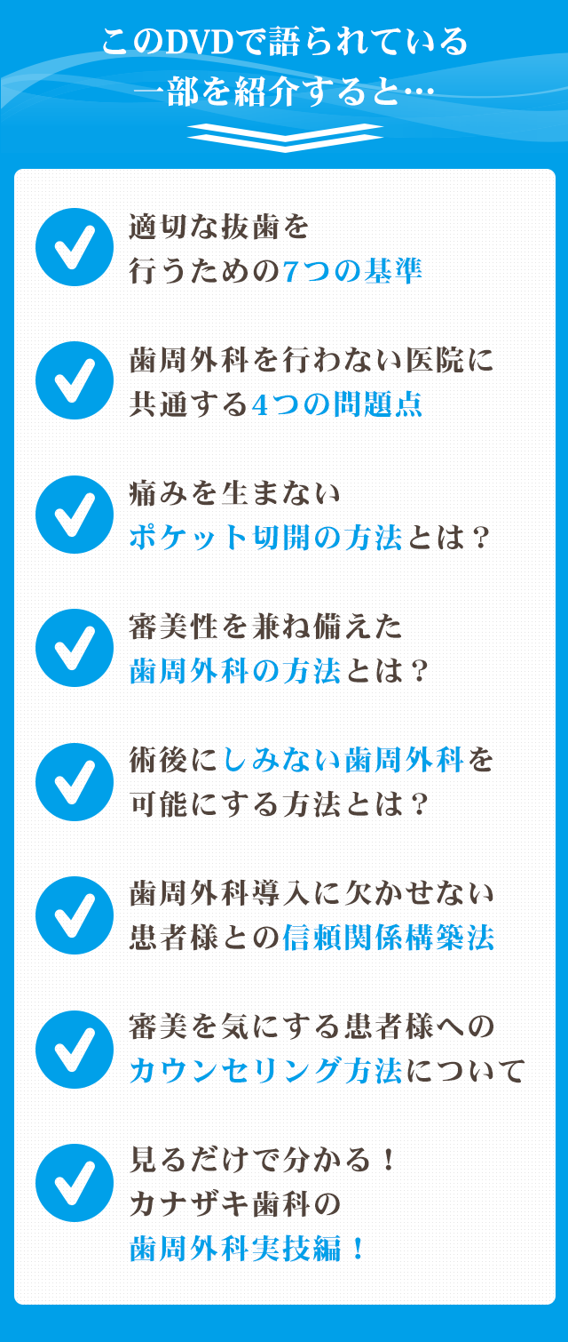 ☑適切な抜歯を行うための7つの基準☑歯周外科を行わない医院に共通する4つの問題点☑痛みを生まないポケット切開の方法とは？☑審美性を兼ね備えた歯周外科の方法とは？ ☑術後にしみない歯周外科を可能にする方法とは？☑歯周外科導入に欠かせない患者様との信頼関係構築法☑審美を気にする患者様へのカウンセリング方法について☑見るだけで分かる！カナザキ歯科の歯周外科実技編！