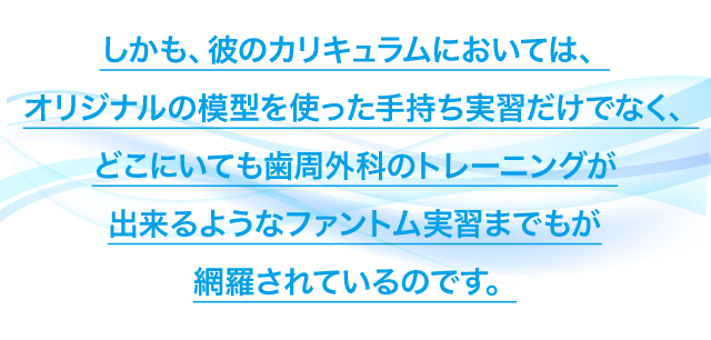 しかも、彼のカリキュラムにおいては、オリジナルの模型を使った手持ち実習だけでなく、どこにいても歯周外科のトレーニングが出来るようなファントム実習までもが網羅されているのです。