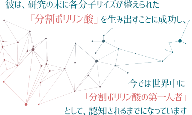 彼は、研究の末に各分子サイズが整えられた「分割ポリリン酸」を生み出すことに成功し、今では世界中に「分割ポリリン酸の第一人者」として、認知されるまでになっています