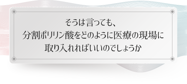 そうは言っても、分割ポリリン酸をどのように医療の現場に取り入れればいいのでしょうか