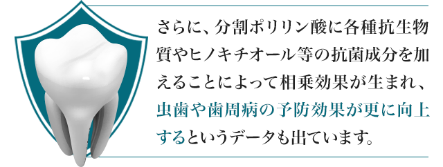 さらに、分割ポリリン酸に各種抗生物質やヒノキチオール等の抗菌成分を加えることによって相乗効果が生まれ、虫歯や歯周病の予防効果が更に向上するというデータも出ています。