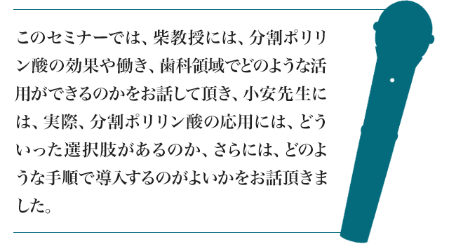 このセミナーでは、柴教授には、分割ポリリン酸の効果や働き、歯科領域でどのような活用ができるのかをお話して頂き、小安先生には、実際、分割ポリリン酸の応用には、どういった選択肢があるのか、さらには、どのような手順で導入するのがよいかをお話頂きました。