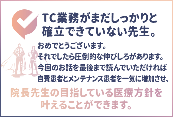 TC業務がまだしっかりと確立できていない先生。おめでとうございます。それでしたら圧倒的な伸びしろがあります。今回のお話を最後まで読んでいただければ自費患者とメンテナンス患者を一気に増加させ、院長先生の目指している医療方針を叶えることができます。”
