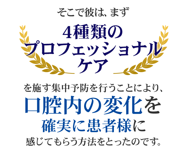 そこで彼は、まず「4種類のプロフェッショナルケア」を施す集中予防を行うことにより、口腔内の変化を確実に患者様に感じてもらう方法をとったのです。