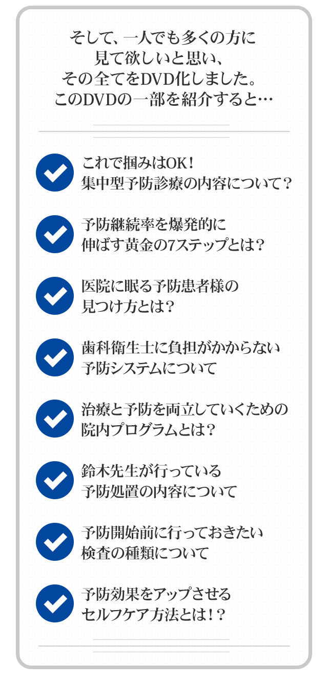 そして、一人でも多くの方に見て欲しいと思い、その全てをDVD化しました。このDVDの一部を紹介すると…☑これで掴みはOK！集中型予防診療の内容について？☑予防継続率を爆発的に伸ばす黄金の7ステップとは？☑医院に眠る予防患者様の見つけ方とは？☑歯科衛生士に負担がかからない予防システムについて ☑治療と予防を両立していくための院内プログラムとは？☑鈴木先生が行っている予防処置の内容について☑予防開始前に行っておきたい検査の種類について☑予防効果をアップさせるセルフケア方法とは！？