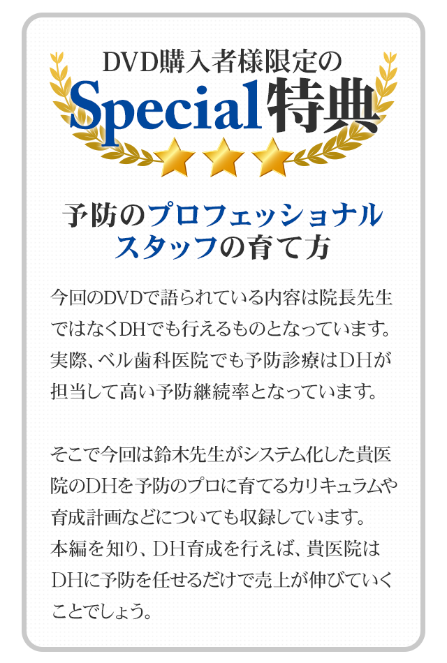 DVD購入者様限定のSpecial特典！！～予防のプロフェッショナルスタッフの育て方～～今回のDVDで語られている内容は院長先生ではなくDHでも行えるものとなっています。実際、ベル歯科医院でも予防診療はＤＨが担当して高い予防継続率となっています。そこで今回は鈴木先生がシステム化した貴医院のＤＨを予防のプロに育てるカリキュラムや育成計画などについても収録しています。本編を知り、ＤＨ育成を行えば、貴医院はＤＨに予防を任せるだけで売上が伸びていくことでしょう。
