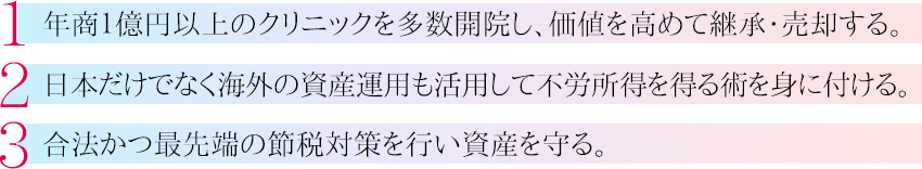 1.年商１億円以上のクリニックを多数開院し、価値を高めて継承・売却する。2.日本だけでなく海外の資産運用案件を活用し不労所得を得る術を身に付ける。3.合法かつ最先端の節税対策を行い資産を守る。