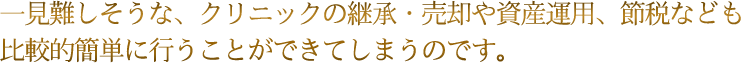 一見難しそうな、クリニックの継承・売却や資産運用、節税なども比較的簡単に行うことができてしまうのです。