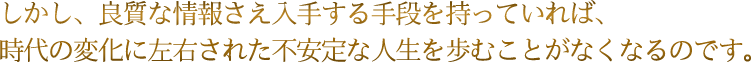 しかし、良質な情報さえ入手する手段を持っていれば、時代の変化に左右された不安定な人生を歩むことがなくなるのです。