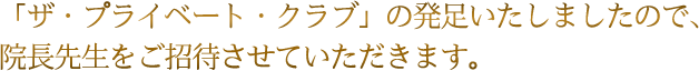 「ザ・プライベート・クラブ」を発足いたしましたので、院長先生をご招待させていただきます。