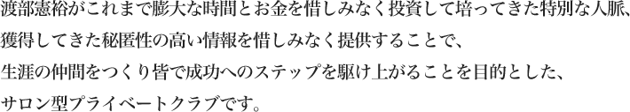 渡部憲裕がこれまで膨大な時間とお金を惜しみなく投資して培ってきた特別な人脈、獲得してきた秘匿性の高い情報を惜しみなく提供することで、生涯の仲間をつくり皆で成功へのステップを駆け上がることを目的とした、サロン型プライベートクラブです。