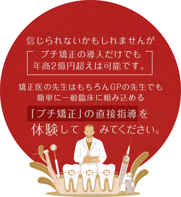 “信じられないかもしれませんがプチ矯正の導入だけでも
年商2億円超えは可能です。矯正医の先生はもちろんGPの先生でも簡単に一般臨床に組み込める「プチ矯正」の直接指導を体験してみてください。”
