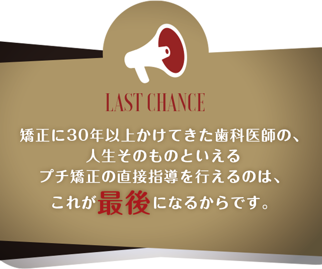 矯正に30年以上かけてきた歯科医師の、人生そのものといえるプチ矯正の直接指導を行えるのは、これが最後になるからです。