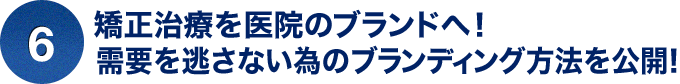 ⑥矯正治療を医院のブランドへ！需要を逃さない為のブランディング方法を公開！