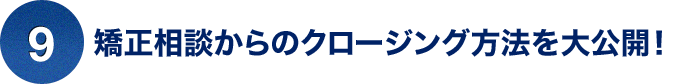 ⑨矯正相談からのクロージング方法を大公開！