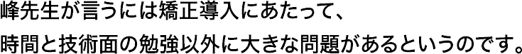 峰先生が言うには矯正導入にあたって、時間と技術面の勉強以外に大きな問題があるというのです。