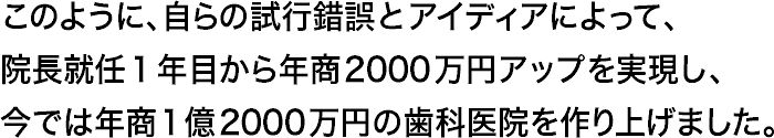 このように、自らの試行錯誤とアイディアによって、院長就任1年目から年商2000万円アップを実現し、今では年商1億2000万円の歯科医院を作り上げました。