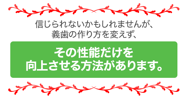 信じられないかもしれませんが、義歯の作り方を変えず、その性能だけを向上させる方法があります。