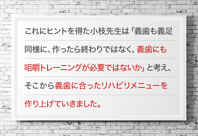 これにヒントを得た小枝先生は「義歯も義足同様に、作ったら終わりではなく、義歯にも咀嚼トレーニングが必要ではないか」と考え、そこから義歯に合ったリハビリメニューを作り上げていきました。